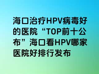 海口治疗HPV病毒好的医院“TOP前十公布”海口看HPV哪家医院好排行发布