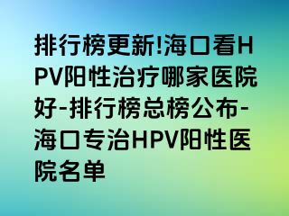 排行榜更新!海口看HPV阳性治疗哪家医院好-排行榜总榜公布-海口专治HPV阳性医院名单