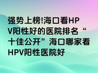 强势上榜!海口看HPV阳性好的医院排名“十佳公开”海口哪家看HPV阳性医院好