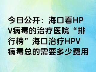 今日公开：海口看HPV病毒的治疗医院“排行榜”海口治疗HPV病毒总的需要多少费用