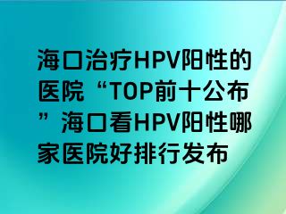 海口治疗HPV阳性的医院“TOP前十公布”海口看HPV阳性哪家医院好排行发布