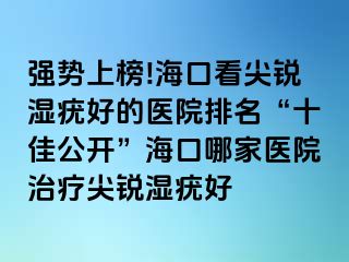 强势上榜!海口看尖锐湿疣好的医院排名“十佳公开”海口哪家医院治疗尖锐湿疣好