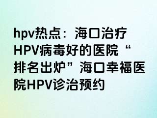 hpv热点：海口治疗HPV病毒好的医院“排名出炉”海口幸福医院HPV诊治预约