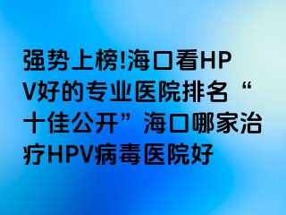 强势上榜!海口看HPV好的专业医院排名“十佳公开”海口哪家治疗HPV病毒医院好