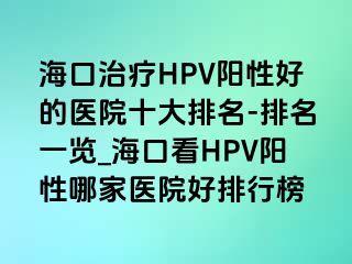 海口治疗HPV阳性好的医院十大排名-排名一览_海口看HPV阳性哪家医院好排行榜