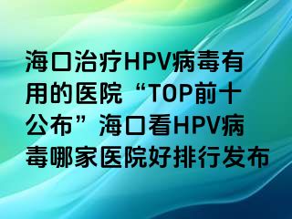 海口治疗HPV病毒有用的医院“TOP前十公布”海口看HPV病毒哪家医院好排行发布