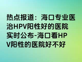 热点报道：海口专业医治HPV阳性好的医院实时公布-海口看HPV阳性的医院好不好