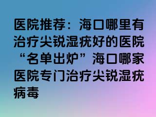 医院推荐：海口哪里有治疗尖锐湿疣好的医院“名单出炉”海口哪家医院专门治疗尖锐湿疣病毒