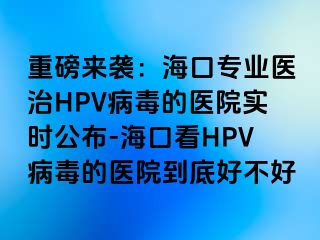 重磅来袭：海口专业医治HPV病毒的医院实时公布-海口看HPV病毒的医院到底好不好