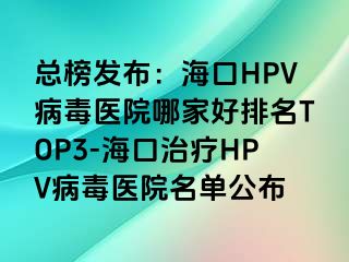 总榜发布：海口HPV病毒医院哪家好排名TOP3-海口治疗HPV病毒医院名单公布