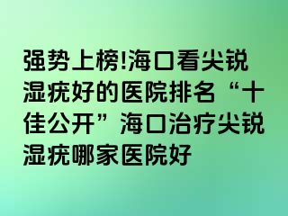 强势上榜!海口看尖锐湿疣好的医院排名“十佳公开”海口治疗尖锐湿疣哪家医院好