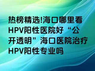 热榜精选!海口哪里看HPV阳性医院好“公开透明”海口医院治疗HPV阳性专业吗