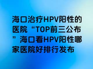 海口治疗HPV阳性的医院“TOP前三公布”海口看HPV阳性哪家医院好排行发布