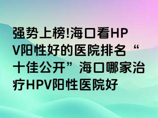 强势上榜!海口看HPV阳性好的医院排名“十佳公开”海口哪家治疗HPV阳性医院好