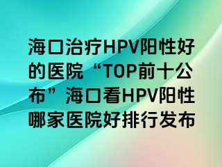 海口治疗HPV阳性好的医院“TOP前十公布”海口看HPV阳性哪家医院好排行发布