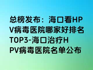 总榜发布：海口看HPV病毒医院哪家好排名TOP3-海口治疗HPV病毒医院名单公布