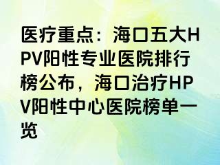 医疗重点：海口五大HPV阳性专业医院排行榜公布，海口治疗HPV阳性中心医院榜单一览