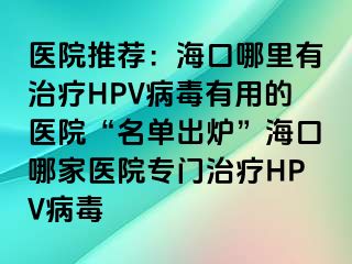 医院推荐：海口哪里有治疗HPV病毒有用的医院“名单出炉”海口哪家医院专门治疗HPV病毒