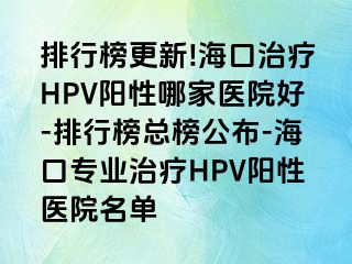 排行榜更新!海口治疗HPV阳性哪家医院好-排行榜总榜公布-海口专业治疗HPV阳性医院名单