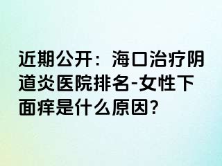 近期公开：海口治疗阴道炎医院排名-女性下面痒是什么原因？