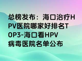 总榜发布：海口治疗HPV医院哪家好排名TOP3-海口看HPV病毒医院名单公布