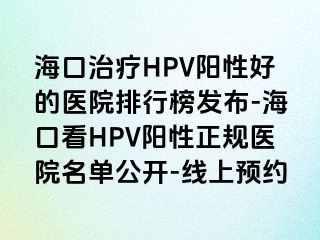 海口治疗HPV阳性好的医院排行榜发布-海口看HPV阳性正规医院名单公开-线上预约