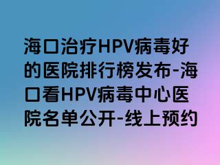 海口治疗HPV病毒好的医院排行榜发布-海口看HPV病毒中心医院名单公开-线上预约