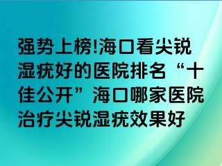 强势上榜!海口看尖锐湿疣好的医院排名“十佳公开”海口哪家医院治疗尖锐湿疣效果好