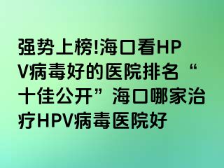 强势上榜!海口看HPV病毒好的医院排名“十佳公开”海口哪家治疗HPV病毒医院好