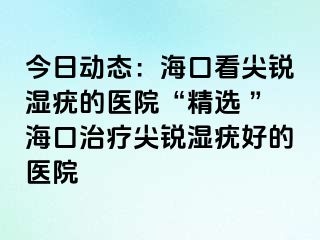 今日动态：海口看尖锐湿疣的医院“精选 ”海口治疗尖锐湿疣好的医院