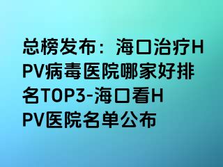 总榜发布：海口治疗HPV病毒医院哪家好排名TOP3-海口看HPV医院名单公布