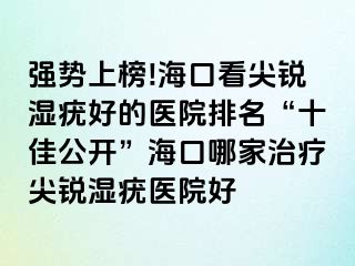 强势上榜!海口看尖锐湿疣好的医院排名“十佳公开”海口哪家治疗尖锐湿疣医院好