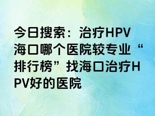 今日搜索：治疗HPV海口哪个医院较专业“排行榜”找海口治疗HPV好的医院