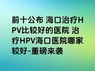 前十公布 海口治疗HPV比较好的医院 治疗HPV海口医院哪家较好-重磅来袭