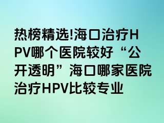 热榜精选!海口治疗HPV哪个医院较好“公开透明”海口哪家医院治疗HPV比较专业