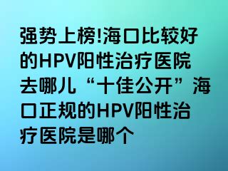 强势上榜!海口比较好的HPV阳性治疗医院去哪儿“十佳公开”海口正规的HPV阳性治疗医院是哪个