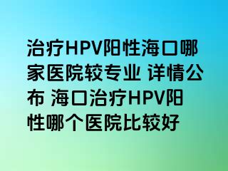 治疗HPV阳性海口哪家医院较专业 详情公布 海口治疗HPV阳性哪个医院比较好