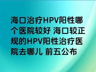 海口治疗HPV阳性哪个医院较好 海口较正规的HPV阳性治疗医院去哪儿 前五公布