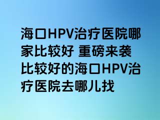 海口HPV治疗医院哪家比较好 重磅来袭 比较好的海口HPV治疗医院去哪儿找