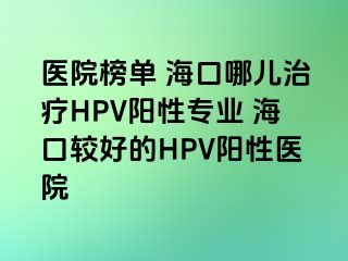 医院榜单 海口哪儿治疗HPV阳性专业 海口较好的HPV阳性医院