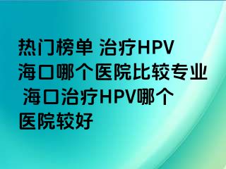 热门榜单 治疗HPV海口哪个医院比较专业 海口治疗HPV哪个医院较好