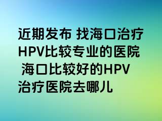 近期发布 找海口治疗HPV比较专业的医院 海口比较好的HPV治疗医院去哪儿