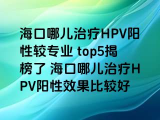 海口哪儿治疗HPV阳性较专业 top5揭榜了 海口哪儿治疗HPV阳性效果比较好