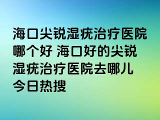 海口尖锐湿疣治疗医院哪个好 海口好的尖锐湿疣治疗医院去哪儿 今日热搜