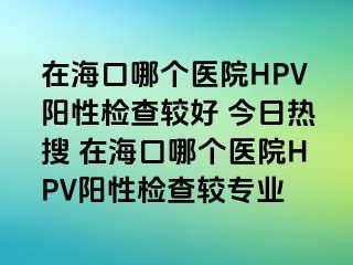 在海口哪个医院HPV阳性检查较好 今日热搜 在海口哪个医院HPV阳性检查较专业