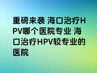 重磅来袭 海口治疗HPV哪个医院专业 海口治疗HPV较专业的医院