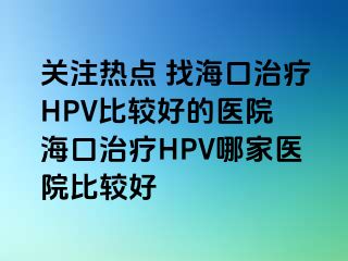 关注热点 找海口治疗HPV比较好的医院 海口治疗HPV哪家医院比较好