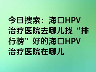 今日搜索：海口HPV治疗医院去哪儿找“排行榜”好的海口HPV治疗医院在哪儿