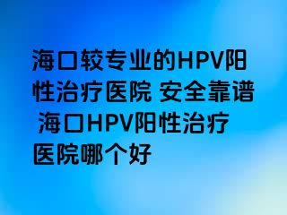 海口较专业的HPV阳性治疗医院 安全靠谱 海口HPV阳性治疗医院哪个好