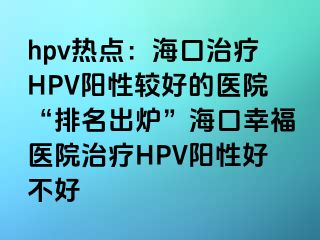 hpv热点：海口治疗HPV阳性较好的医院“排名出炉”海口幸福医院治疗HPV阳性好不好